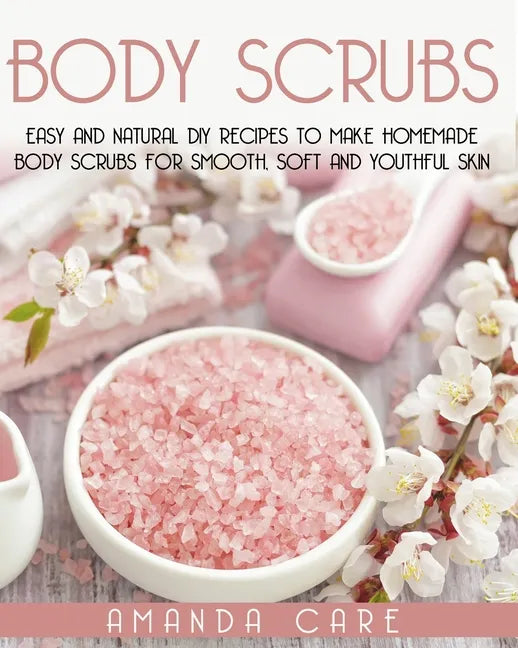 Body Scrubs: Easy And Natural DIY Recipes To Make Homemade Body Scrubs For Smooth, Soft And Youthful Skin - Paperback