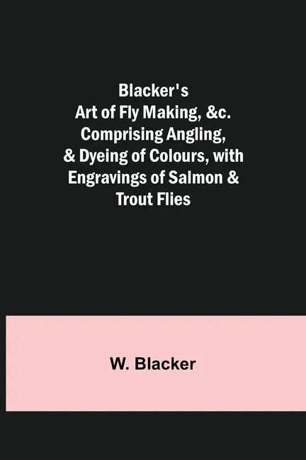 Blacker's Art of Fly Making, &c.; Comprising Angling, & Dyeing of Colours, with Engravings of Salmon & Trout Flies - Paperback