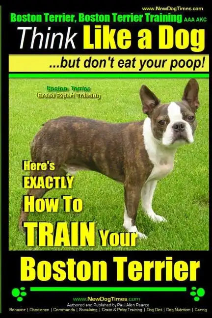 Boston Terrier, Boston Terrier Training AAA AKC: Think Like a Dog, But Don't Eat Your Poop!: Boston Terrier Breed Expert Training - Here's EXACTLY How - Paperback