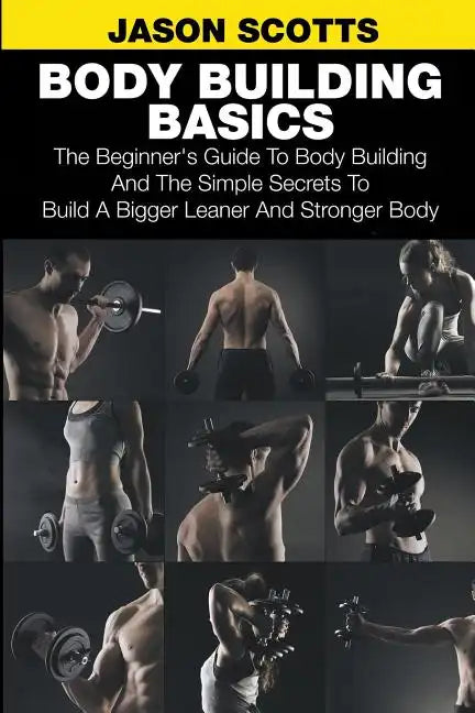 Body Building Basics: The Beginner's Guide to Body Building and the Simple Secrets to Build a Bigger Leaner and Stronger Body - Paperback
