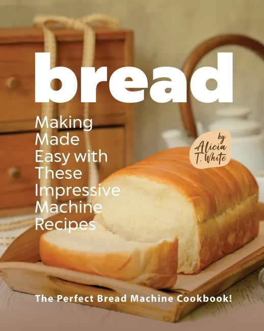 Bread Making Made Easy with These Impressive Machine Recipes: The Perfect Bread Machine Cookbook! - Paperback